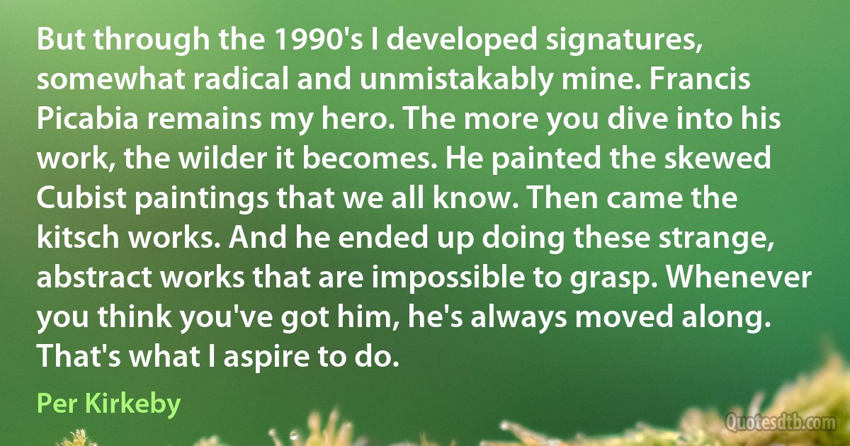 But through the 1990's I developed signatures, somewhat radical and unmistakably mine. Francis Picabia remains my hero. The more you dive into his work, the wilder it becomes. He painted the skewed Cubist paintings that we all know. Then came the kitsch works. And he ended up doing these strange, abstract works that are impossible to grasp. Whenever you think you've got him, he's always moved along. That's what I aspire to do. (Per Kirkeby)