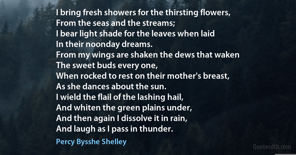 I bring fresh showers for the thirsting flowers,
From the seas and the streams;
I bear light shade for the leaves when laid
In their noonday dreams.
From my wings are shaken the dews that waken
The sweet buds every one,
When rocked to rest on their mother's breast,
As she dances about the sun.
I wield the flail of the lashing hail,
And whiten the green plains under,
And then again I dissolve it in rain,
And laugh as I pass in thunder. (Percy Bysshe Shelley)