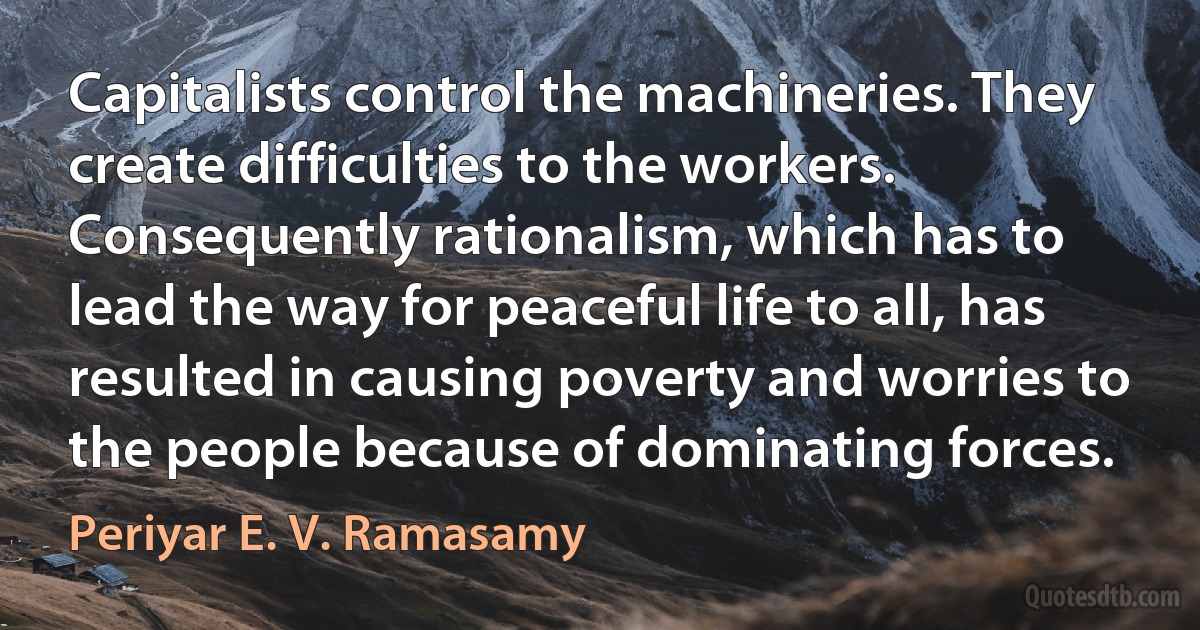 Capitalists control the machineries. They create difficulties to the workers. Consequently rationalism, which has to lead the way for peaceful life to all, has resulted in causing poverty and worries to the people because of dominating forces. (Periyar E. V. Ramasamy)