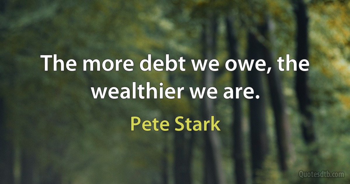 The more debt we owe, the wealthier we are. (Pete Stark)