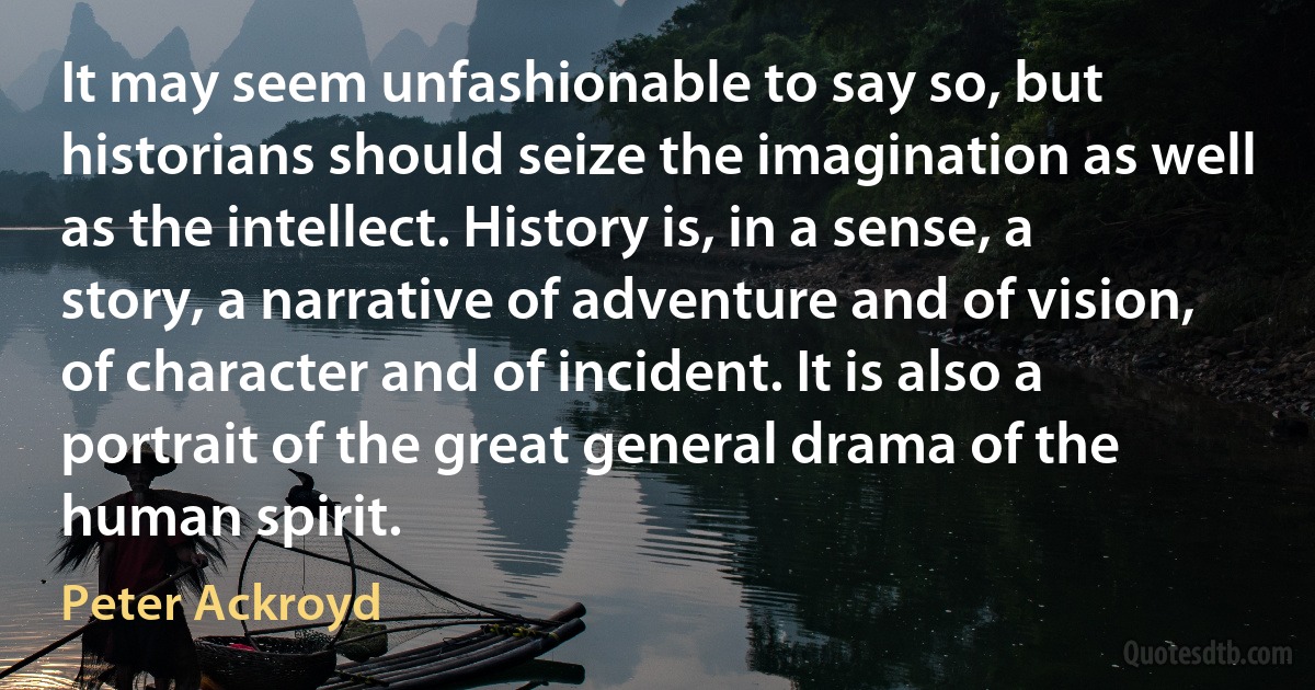 It may seem unfashionable to say so, but historians should seize the imagination as well as the intellect. History is, in a sense, a story, a narrative of adventure and of vision, of character and of incident. It is also a portrait of the great general drama of the human spirit. (Peter Ackroyd)