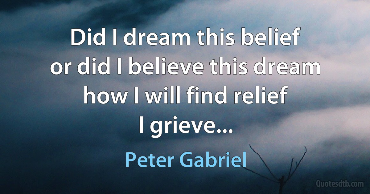 Did I dream this belief
or did I believe this dream
how I will find relief
I grieve... (Peter Gabriel)