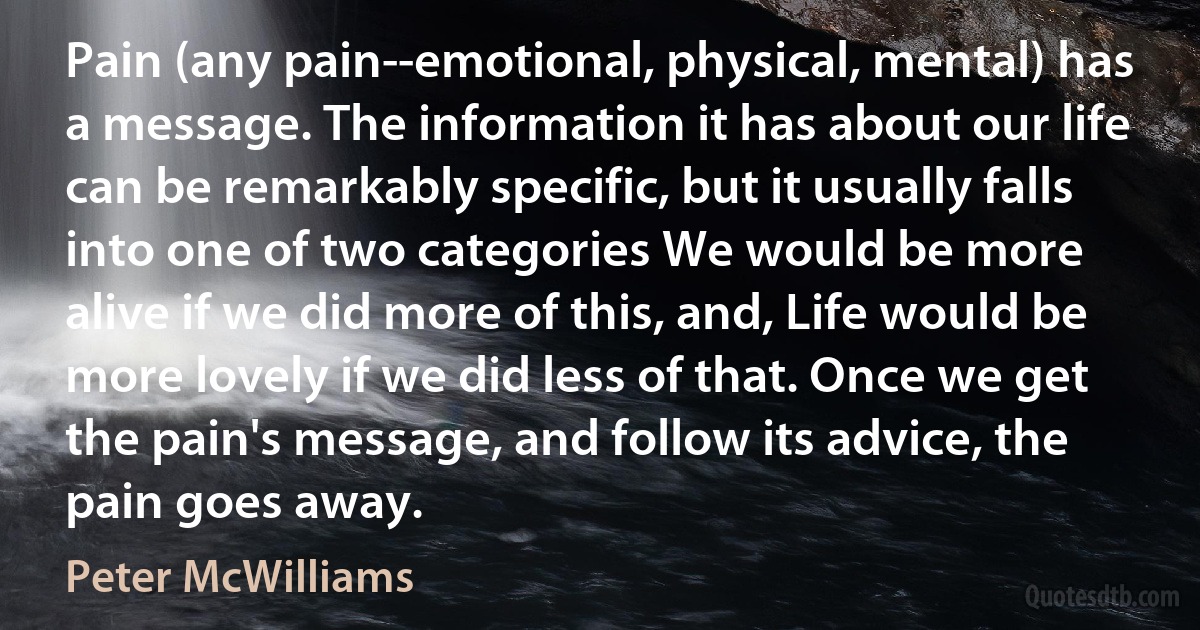 Pain (any pain--emotional, physical, mental) has a message. The information it has about our life can be remarkably specific, but it usually falls into one of two categories We would be more alive if we did more of this, and, Life would be more lovely if we did less of that. Once we get the pain's message, and follow its advice, the pain goes away. (Peter McWilliams)