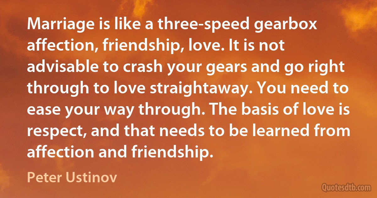 Marriage is like a three-speed gearbox affection, friendship, love. It is not advisable to crash your gears and go right through to love straightaway. You need to ease your way through. The basis of love is respect, and that needs to be learned from affection and friendship. (Peter Ustinov)