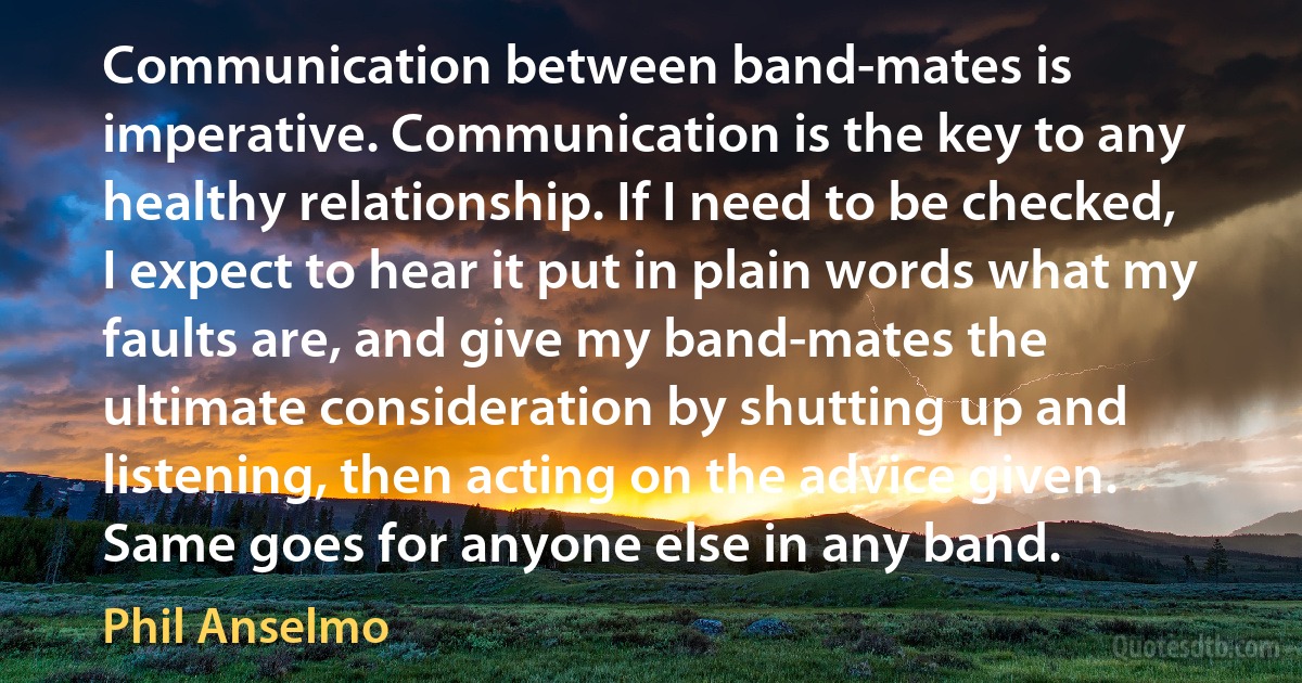 Communication between band-mates is imperative. Communication is the key to any healthy relationship. If I need to be checked, I expect to hear it put in plain words what my faults are, and give my band-mates the ultimate consideration by shutting up and listening, then acting on the advice given. Same goes for anyone else in any band. (Phil Anselmo)