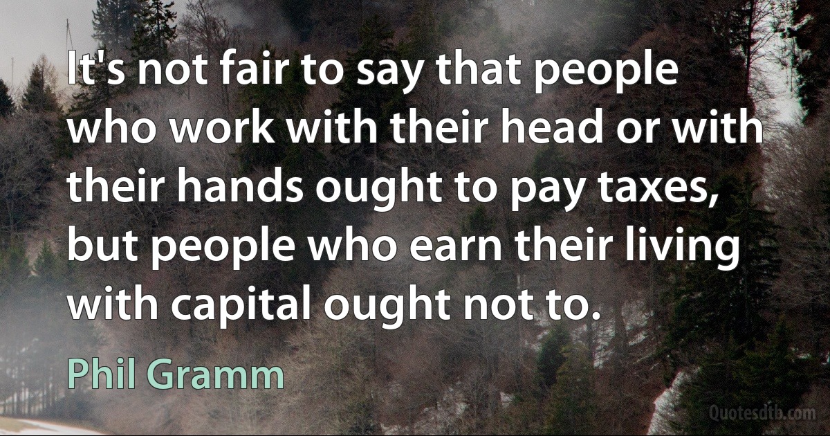 It's not fair to say that people who work with their head or with their hands ought to pay taxes, but people who earn their living with capital ought not to. (Phil Gramm)