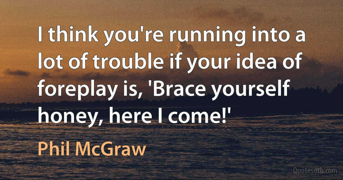 I think you're running into a lot of trouble if your idea of foreplay is, 'Brace yourself honey, here I come!' (Phil McGraw)