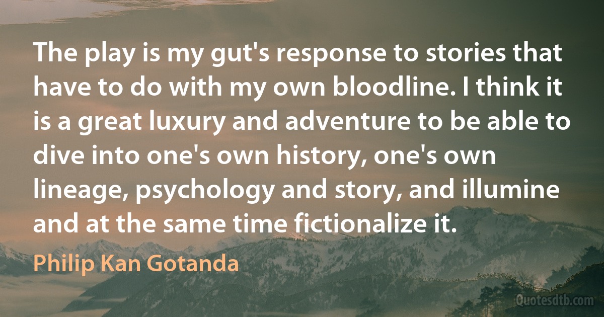 The play is my gut's response to stories that have to do with my own bloodline. I think it is a great luxury and adventure to be able to dive into one's own history, one's own lineage, psychology and story, and illumine and at the same time fictionalize it. (Philip Kan Gotanda)