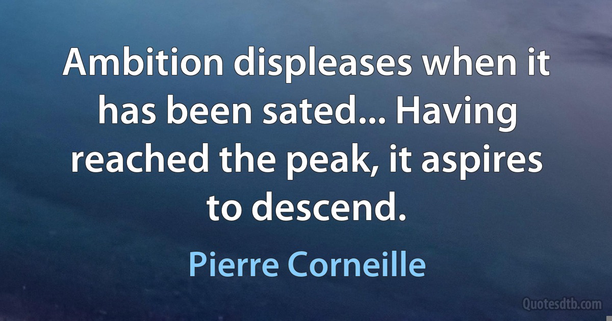 Ambition displeases when it has been sated... Having reached the peak, it aspires to descend. (Pierre Corneille)