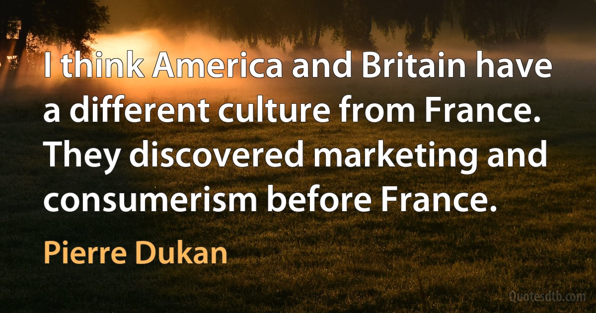 I think America and Britain have a different culture from France. They discovered marketing and consumerism before France. (Pierre Dukan)