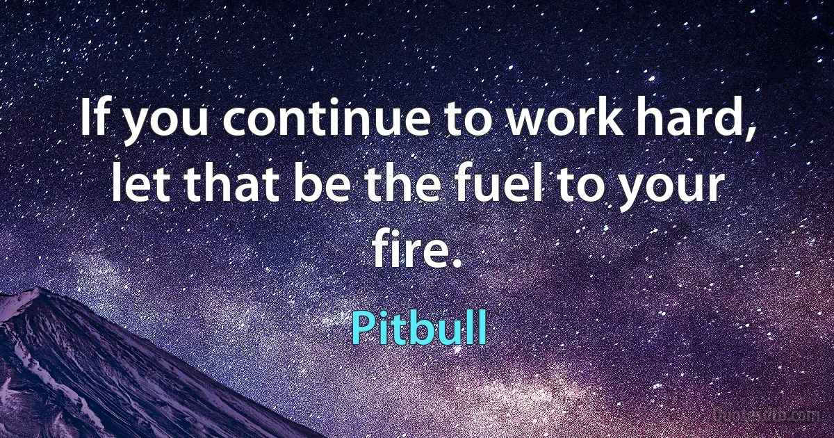 If you continue to work hard, let that be the fuel to your fire. (Pitbull)