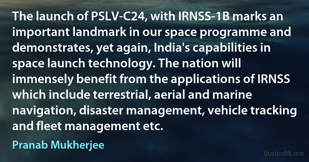 The launch of PSLV-C24, with IRNSS-1B marks an important landmark in our space programme and demonstrates, yet again, India's capabilities in space launch technology. The nation will immensely benefit from the applications of IRNSS which include terrestrial, aerial and marine navigation, disaster management, vehicle tracking and fleet management etc. (Pranab Mukherjee)