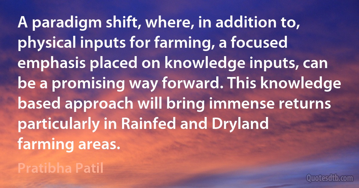 A paradigm shift, where, in addition to, physical inputs for farming, a focused emphasis placed on knowledge inputs, can be a promising way forward. This knowledge based approach will bring immense returns particularly in Rainfed and Dryland farming areas. (Pratibha Patil)