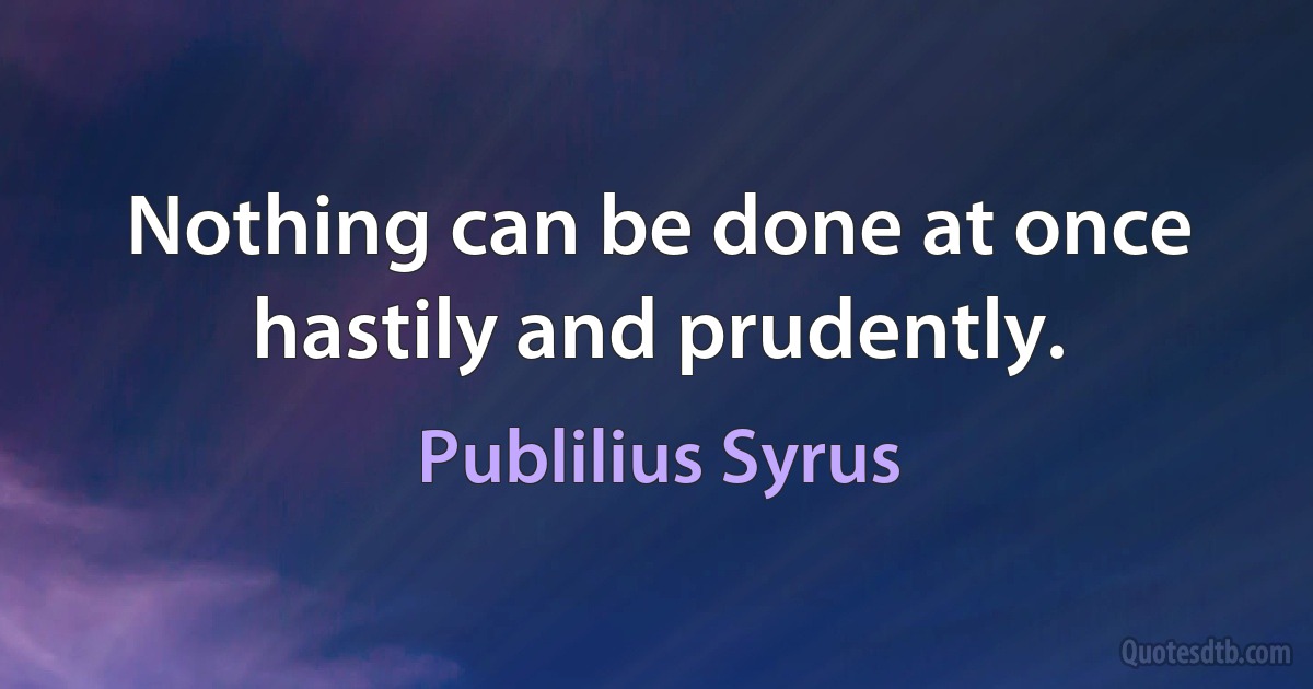 Nothing can be done at once hastily and prudently. (Publilius Syrus)