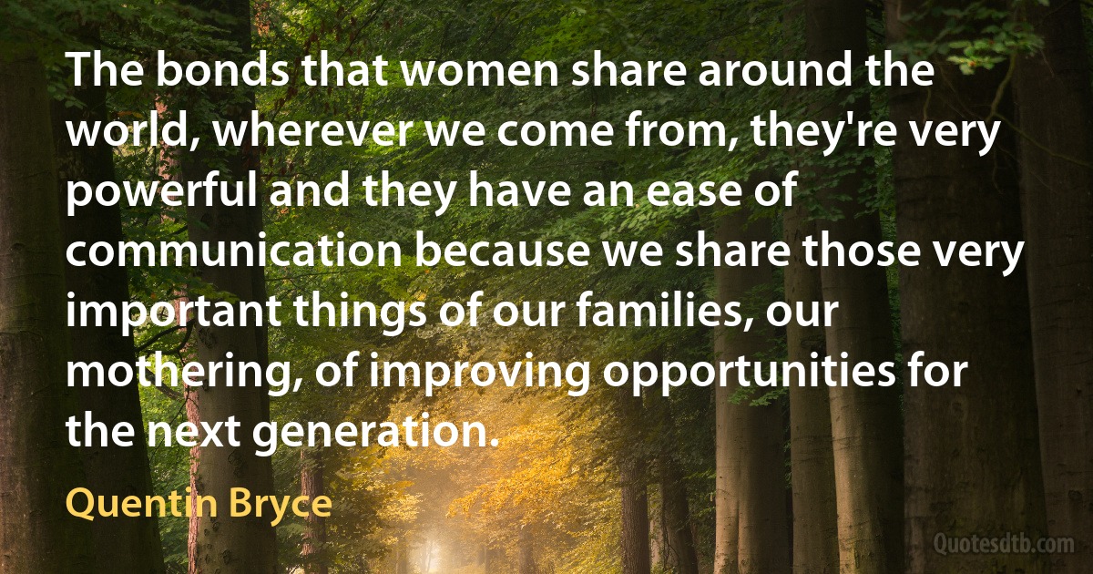 The bonds that women share around the world, wherever we come from, they're very powerful and they have an ease of communication because we share those very important things of our families, our mothering, of improving opportunities for the next generation. (Quentin Bryce)