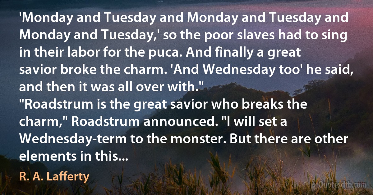 'Monday and Tuesday and Monday and Tuesday and Monday and Tuesday,' so the poor slaves had to sing in their labor for the puca. And finally a great savior broke the charm. 'And Wednesday too' he said, and then it was all over with."
"Roadstrum is the great savior who breaks the charm," Roadstrum announced. "I will set a Wednesday-term to the monster. But there are other elements in this... (R. A. Lafferty)