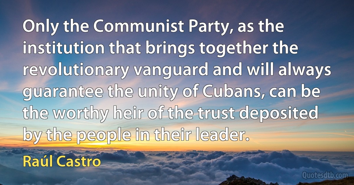 Only the Communist Party, as the institution that brings together the revolutionary vanguard and will always guarantee the unity of Cubans, can be the worthy heir of the trust deposited by the people in their leader. (Raúl Castro)