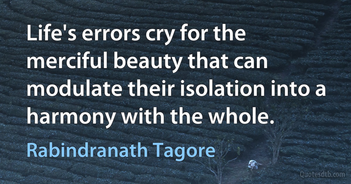 Life's errors cry for the merciful beauty that can modulate their isolation into a harmony with the whole. (Rabindranath Tagore)