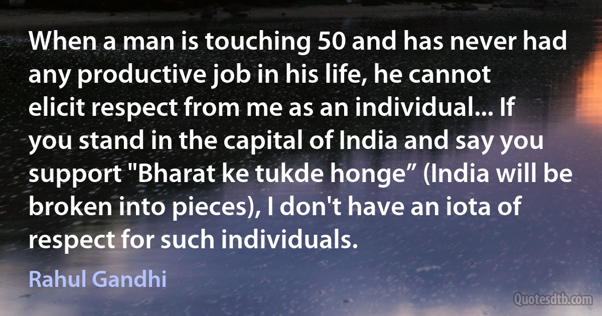 When a man is touching 50 and has never had any productive job in his life, he cannot elicit respect from me as an individual... If you stand in the capital of India and say you support "Bharat ke tukde honge” (India will be broken into pieces), I don't have an iota of respect for such individuals. (Rahul Gandhi)