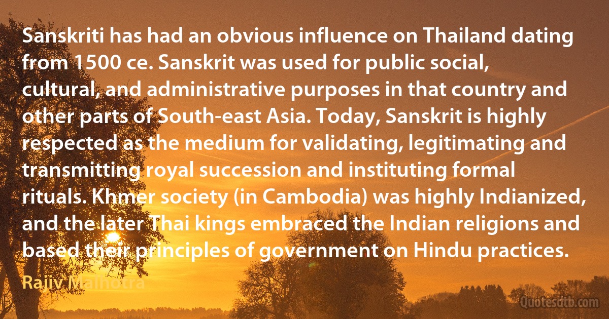 Sanskriti has had an obvious influence on Thailand dating from 1500 ce. Sanskrit was used for public social, cultural, and administrative purposes in that country and other parts of South-east Asia. Today, Sanskrit is highly respected as the medium for validating, legitimating and transmitting royal succession and instituting formal rituals. Khmer society (in Cambodia) was highly Indianized, and the later Thai kings embraced the Indian religions and based their principles of government on Hindu practices. (Rajiv Malhotra)