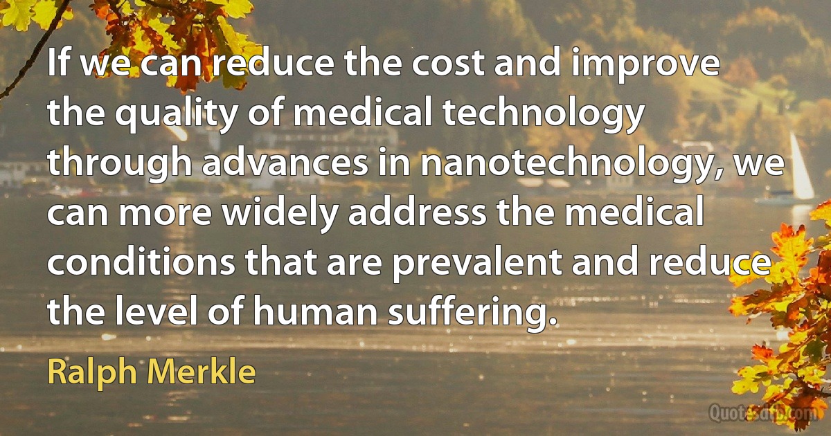 If we can reduce the cost and improve the quality of medical technology through advances in nanotechnology, we can more widely address the medical conditions that are prevalent and reduce the level of human suffering. (Ralph Merkle)