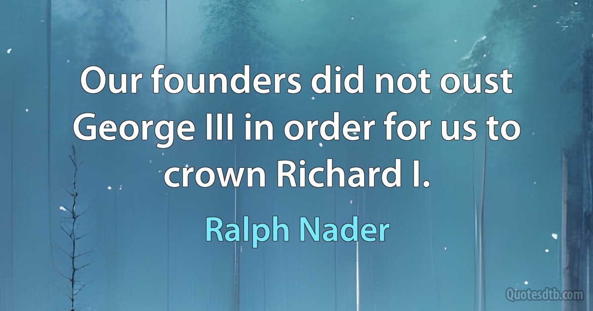 Our founders did not oust George III in order for us to crown Richard I. (Ralph Nader)