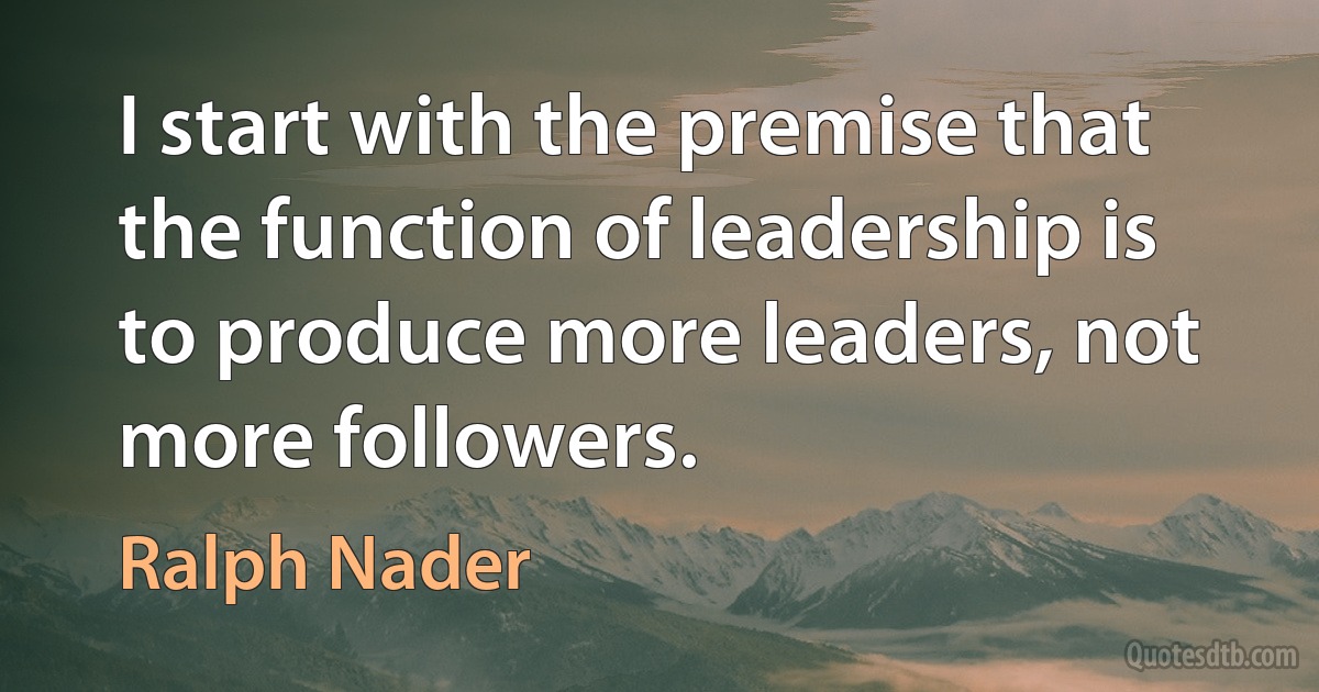 I start with the premise that the function of leadership is to produce more leaders, not more followers. (Ralph Nader)