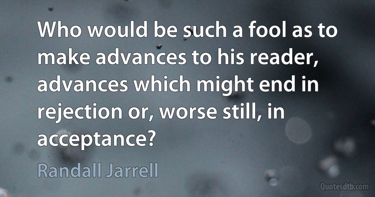 Who would be such a fool as to make advances to his reader, advances which might end in rejection or, worse still, in acceptance? (Randall Jarrell)