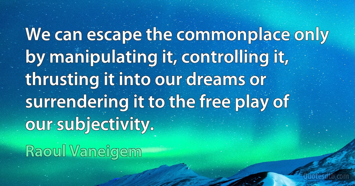 We can escape the commonplace only by manipulating it, controlling it, thrusting it into our dreams or surrendering it to the free play of our subjectivity. (Raoul Vaneigem)