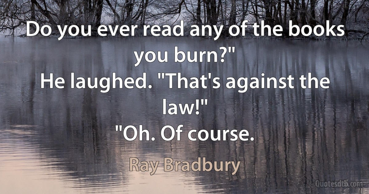 Do you ever read any of the books you burn?"
He laughed. "That's against the law!"
"Oh. Of course. (Ray Bradbury)