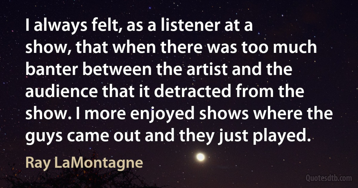 I always felt, as a listener at a show, that when there was too much banter between the artist and the audience that it detracted from the show. I more enjoyed shows where the guys came out and they just played. (Ray LaMontagne)