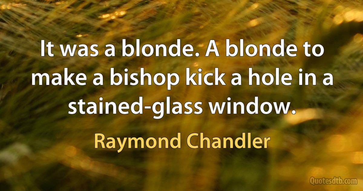 It was a blonde. A blonde to make a bishop kick a hole in a stained-glass window. (Raymond Chandler)