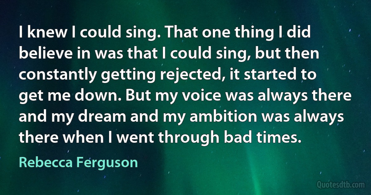 I knew I could sing. That one thing I did believe in was that I could sing, but then constantly getting rejected, it started to get me down. But my voice was always there and my dream and my ambition was always there when I went through bad times. (Rebecca Ferguson)