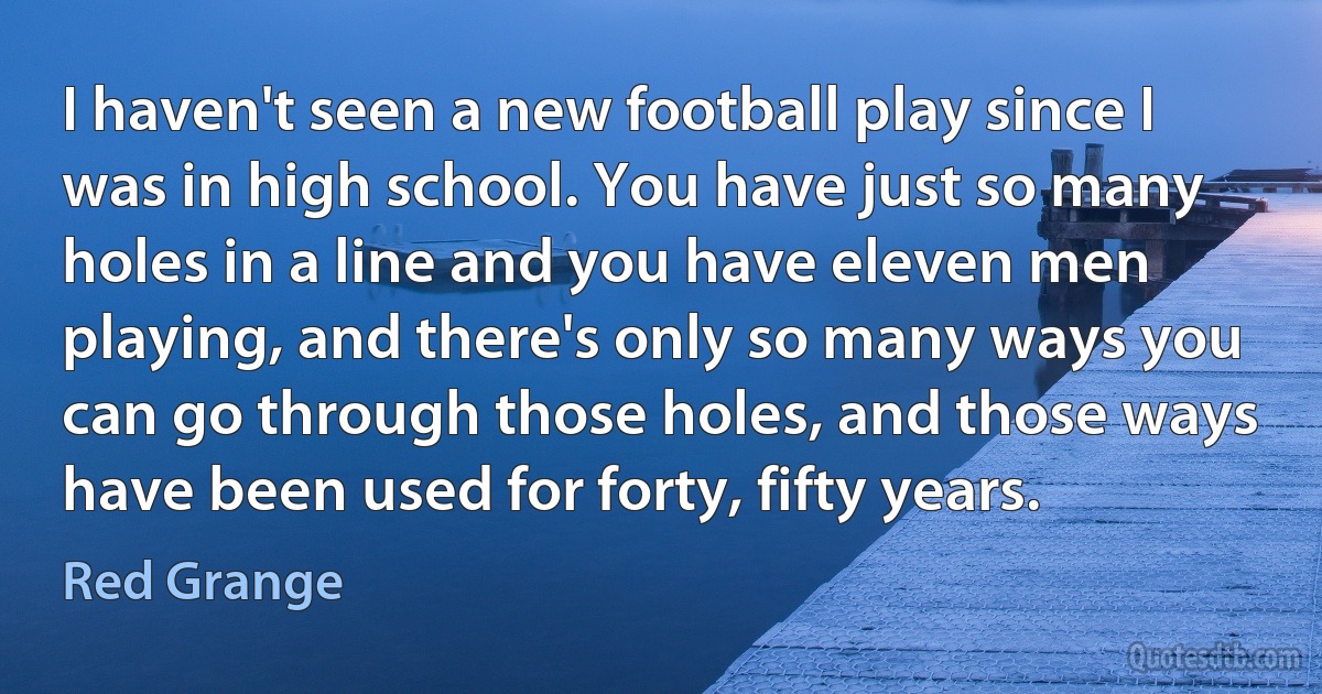 I haven't seen a new football play since I was in high school. You have just so many holes in a line and you have eleven men playing, and there's only so many ways you can go through those holes, and those ways have been used for forty, fifty years. (Red Grange)