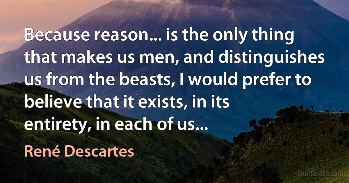 Because reason... is the only thing that makes us men, and distinguishes us from the beasts, I would prefer to believe that it exists, in its entirety, in each of us... (René Descartes)