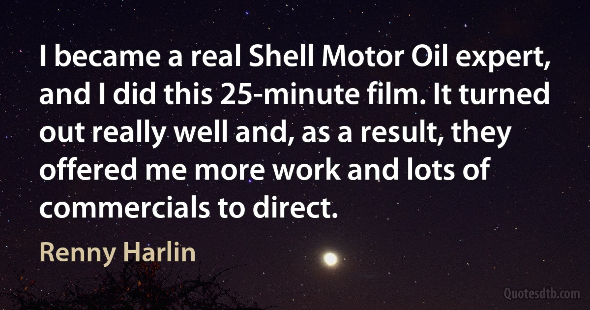 I became a real Shell Motor Oil expert, and I did this 25-minute film. It turned out really well and, as a result, they offered me more work and lots of commercials to direct. (Renny Harlin)