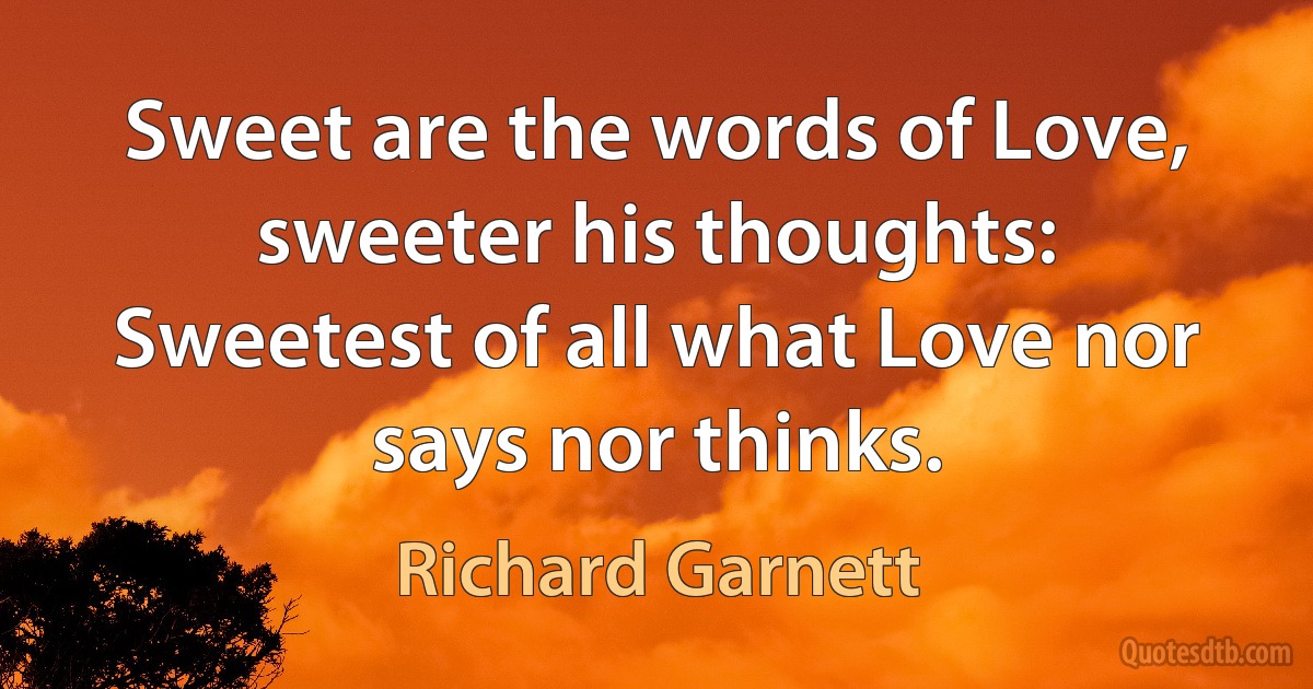 Sweet are the words of Love, sweeter his thoughts:
Sweetest of all what Love nor says nor thinks. (Richard Garnett)