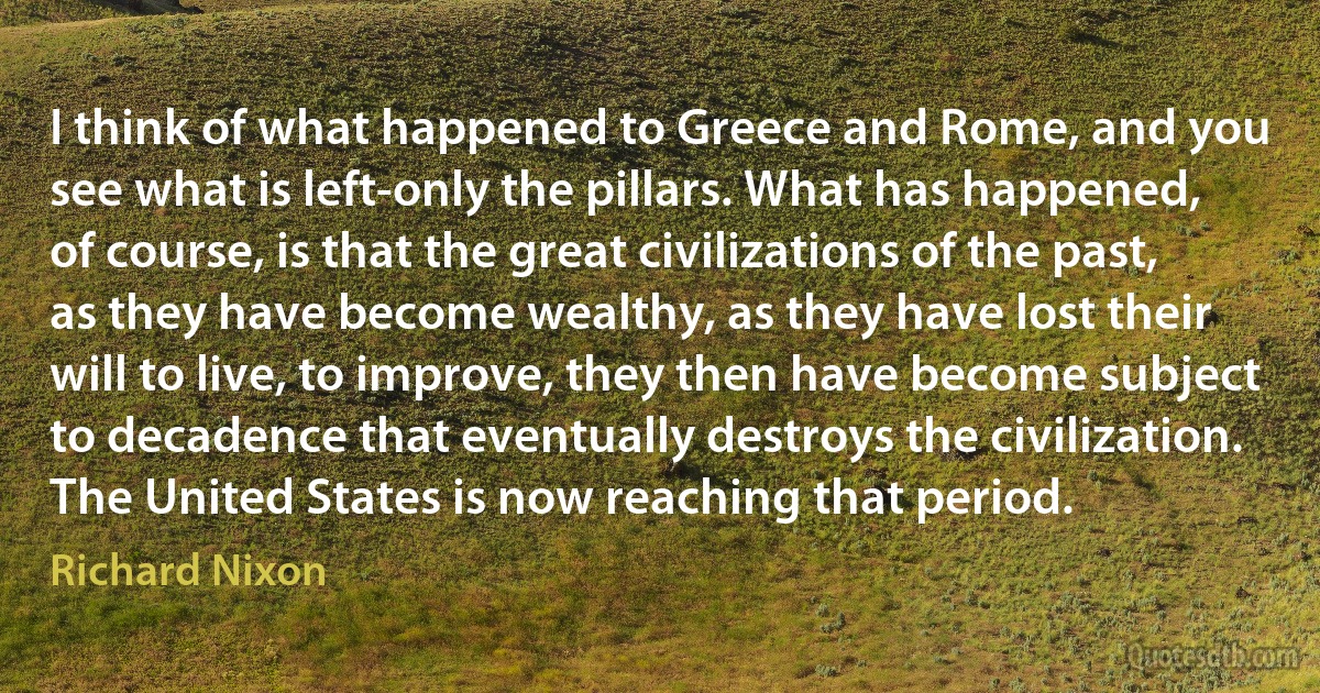 I think of what happened to Greece and Rome, and you see what is left-only the pillars. What has happened, of course, is that the great civilizations of the past, as they have become wealthy, as they have lost their will to live, to improve, they then have become subject to decadence that eventually destroys the civilization. The United States is now reaching that period. (Richard Nixon)