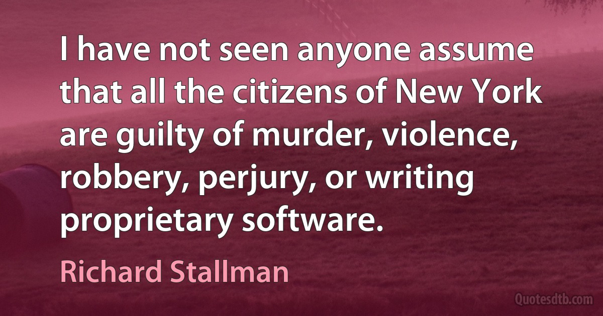 I have not seen anyone assume that all the citizens of New York are guilty of murder, violence, robbery, perjury, or writing proprietary software. (Richard Stallman)