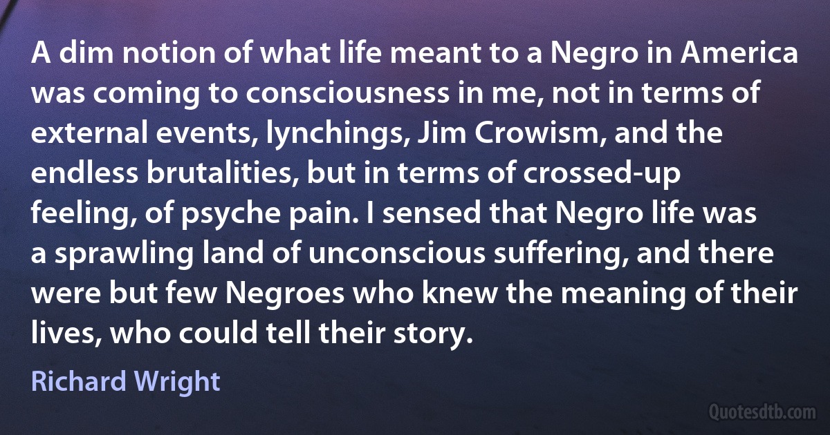 A dim notion of what life meant to a Negro in America was coming to consciousness in me, not in terms of external events, lynchings, Jim Crowism, and the endless brutalities, but in terms of crossed-up feeling, of psyche pain. I sensed that Negro life was a sprawling land of unconscious suffering, and there were but few Negroes who knew the meaning of their lives, who could tell their story. (Richard Wright)