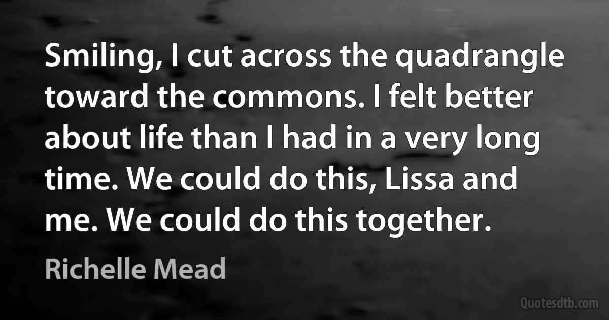 Smiling, I cut across the quadrangle toward the commons. I felt better about life than I had in a very long time. We could do this, Lissa and me. We could do this together. (Richelle Mead)