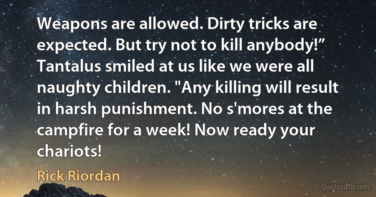 Weapons are allowed. Dirty tricks are expected. But try not to kill anybody!” Tantalus smiled at us like we were all naughty children. "Any killing will result in harsh punishment. No s'mores at the campfire for a week! Now ready your chariots! (Rick Riordan)