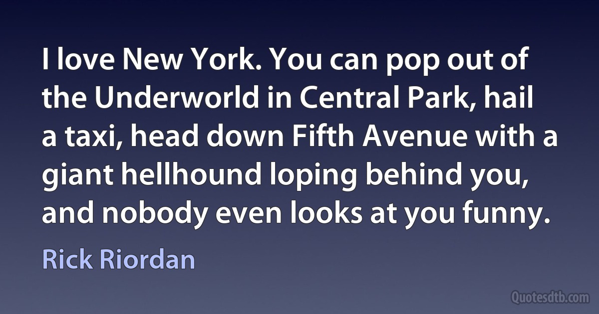 I love New York. You can pop out of the Underworld in Central Park, hail a taxi, head down Fifth Avenue with a giant hellhound loping behind you, and nobody even looks at you funny. (Rick Riordan)