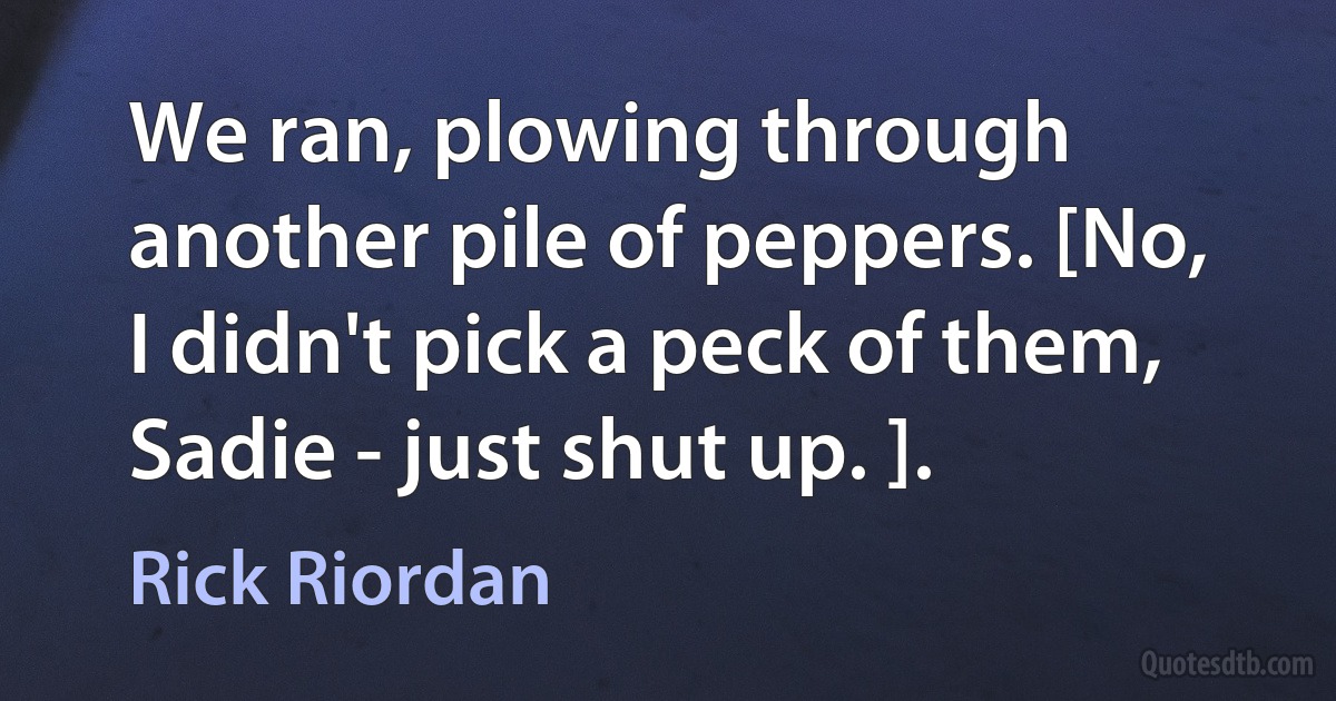 We ran, plowing through another pile of peppers. [No, I didn't pick a peck of them, Sadie - just shut up. ]. (Rick Riordan)