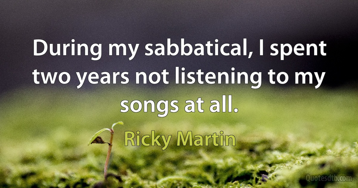 During my sabbatical, I spent two years not listening to my songs at all. (Ricky Martin)