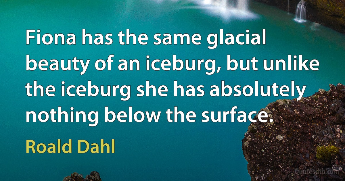 Fiona has the same glacial beauty of an iceburg, but unlike the iceburg she has absolutely nothing below the surface. (Roald Dahl)