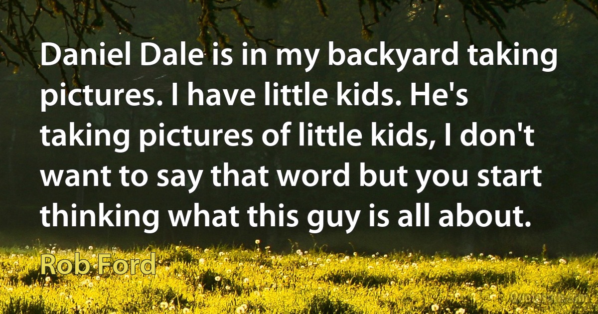 Daniel Dale is in my backyard taking pictures. I have little kids. He's taking pictures of little kids, I don't want to say that word but you start thinking what this guy is all about. (Rob Ford)