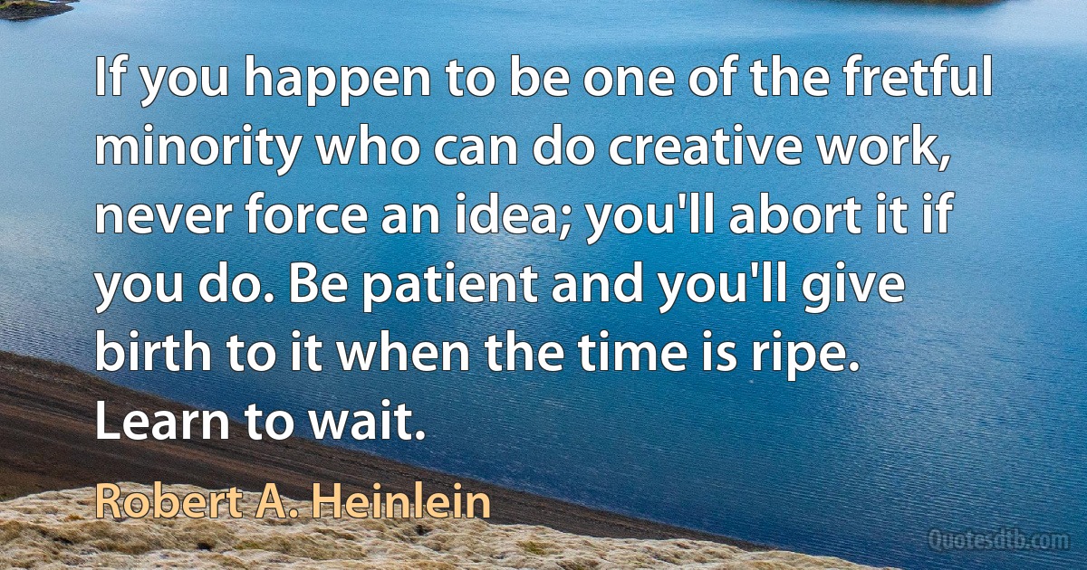 If you happen to be one of the fretful minority who can do creative work, never force an idea; you'll abort it if you do. Be patient and you'll give birth to it when the time is ripe. Learn to wait. (Robert A. Heinlein)