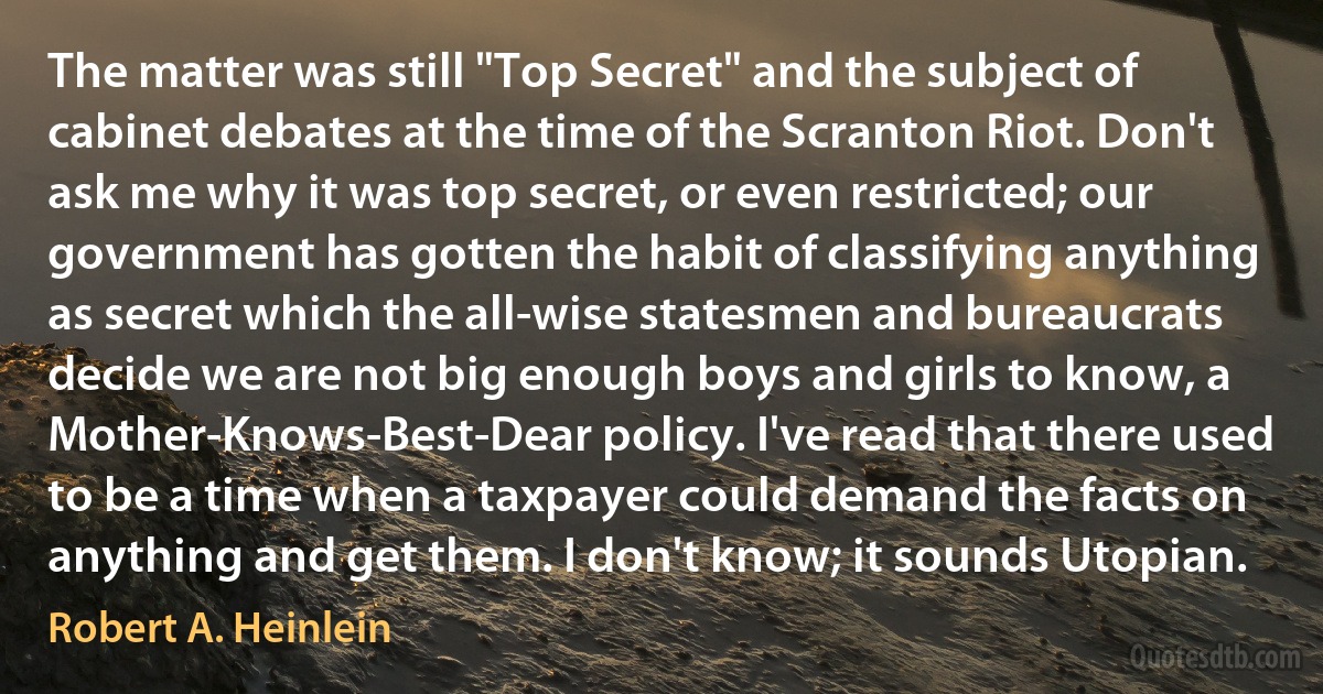 The matter was still "Top Secret" and the subject of cabinet debates at the time of the Scranton Riot. Don't ask me why it was top secret, or even restricted; our government has gotten the habit of classifying anything as secret which the all-wise statesmen and bureaucrats decide we are not big enough boys and girls to know, a Mother-Knows-Best-Dear policy. I've read that there used to be a time when a taxpayer could demand the facts on anything and get them. I don't know; it sounds Utopian. (Robert A. Heinlein)