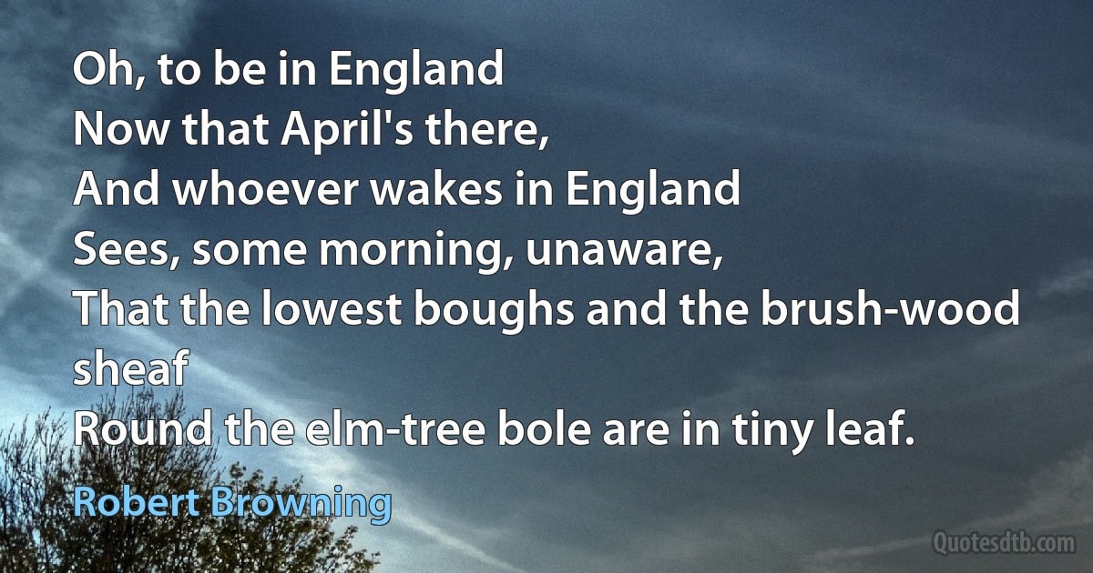 Oh, to be in England
Now that April's there,
And whoever wakes in England
Sees, some morning, unaware,
That the lowest boughs and the brush-wood sheaf
Round the elm-tree bole are in tiny leaf. (Robert Browning)